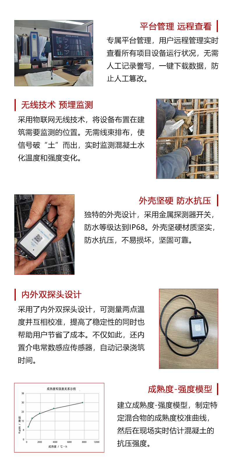 數(shù)據平台管理(lǐ),遠(yuǎn)程查看(kàn),無需人(rén)工(gōng)謄寫,一(yī)鍵下(xià)載數(shù)據;
預埋式無損檢測,無線技(jì)術(shù),無需線束排布,實時(shí)監測混凝土(tǔ)水(shuǐ)化(huà)溫度強度變化(huà);
防水(shuǐ)外(wài)殼,不(bù)易損壞,堅固可(kě)靠;
內(nèi)外(wài)雙探頭設計(jì),兩點溫度互相(xiàng)校(xiào)準,自(zì)動記錄澆築時(shí)間(jiān);
建立成熟度-強度模型,制(zhì)定混合物(wù)的(de)成熟度校(xiào)準曲線,實時(shí)估計(jì)混凝土(tǔ)強度。
